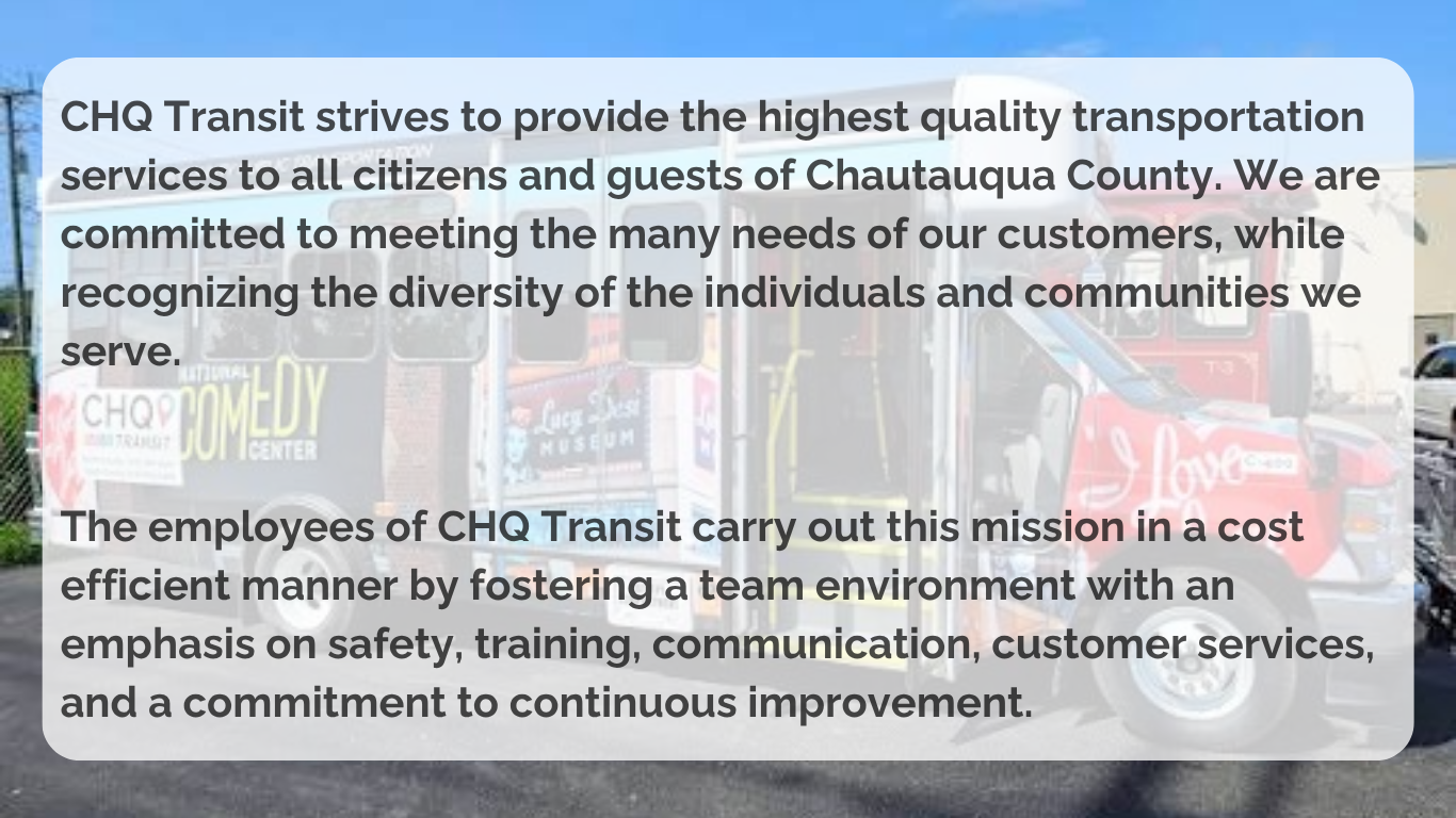 CHQ Transit strives to provide the highest quality transportation services to all citizens and guests of Chautauqua County. We are committed to meeting the many needs of our customers, while recognizing the diversity of the individuals and communities we serve.   The employees of CHQ Transit carry out this mission in a cost efficient manner by fostering a team environment with an emphasis on safety, training, communication, customer services, and a commitment to continuous improvement. 
