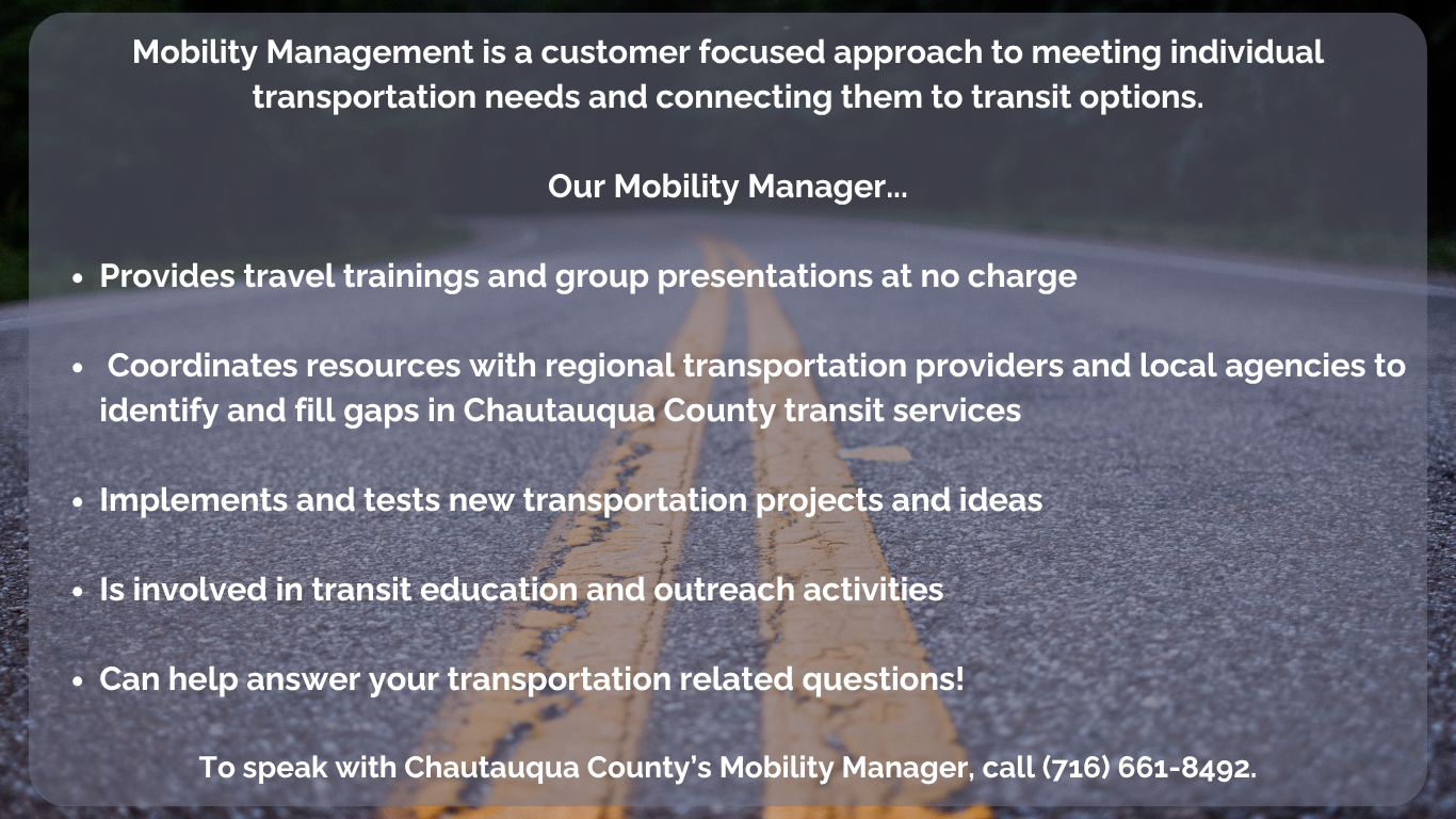 Mobility Management is a customer focused approach to meeting individual transportation needs and connecting them to transit options.  Our Mobility Manager...  Provides travel trainings and group presentations at no charge   Coordinates resources with regional transportation providers and local agencies to identify and fill gaps in Chautauqua County transit services  Implements and tests new transportation projects and ideas  Is involved in transit education and outreach activities  Can help answer your transportation related questions!  To speak with Chautauqua County’s Mobility Manager, call (716) 661-8492.